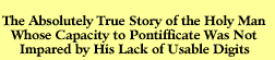 The Absolutely True Story of the Holy Man Whose Capacity to Pontifficate Was Not Impared by His Lack of Usable Digits